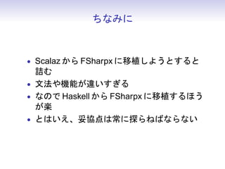 ちなみに



• Scalaz から FSharpx に移植しようとすると
  詰む
• 文法や機能が違いすぎる
• なので Haskell から FSharpx に移植するほう
  が楽
• とはいえ、妥協点は常に探らねばならない
 