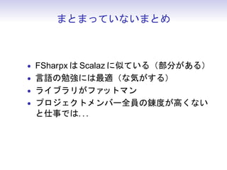 まとまっていないまとめ



• FSharpx は Scalaz に似ている（部分がある）
• 言語の勉強には最適（な気がする）
• ライブラリがファットマン
• プロジェクトメンバー全員の錬度が高くない
 と仕事では. . .
 