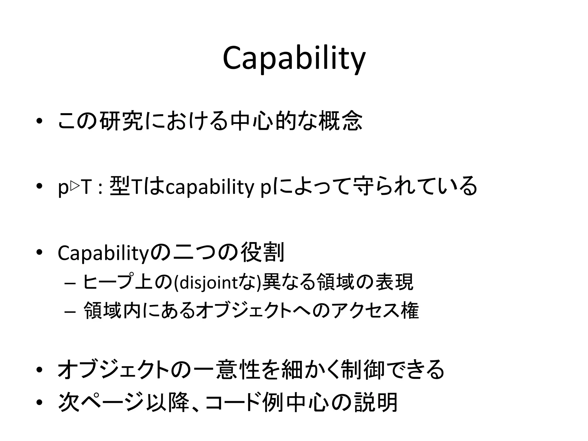 Capability	
  
•  この研究における中心的な概念	
  
	
  
•  p▷T	
  :	
  型Tはcapability	
  pによって守られている	
  
	
  
•  Capabilityの二つの役割	
  
   –  ヒープ上の(disjointな)異なる領域の表現	
  
   –  領域内にあるオブジェクトへのアクセス権	
  


•  オブジェクトの一意性を細かく制御できる	
  
•  次ページ以降、コード例中心の説明	
  
 