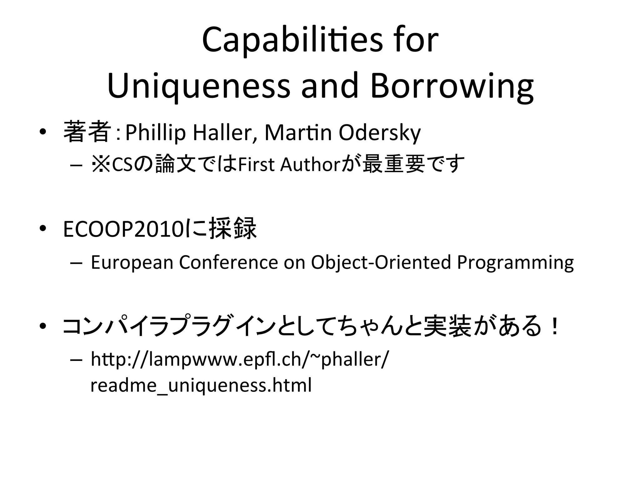 Capabili,es	
  for	
  
        Uniqueness	
  and	
  Borrowing	
  
•  著者：Phillip	
  Haller,	
  Mar,n	
  Odersky	
  
   –  ※CSの論文ではFirst	
  Authorが最重要です	
  
   	
  
•  ECOOP2010に採録	
  
   –  European	
  Conference	
  on	
  Object-­‐Oriented	
  Programming	
  


•  コンパイラプラグインとしてちゃんと実装がある！	
  
   –  h;p://lampwww.epﬂ.ch/~phaller/
      readme_uniqueness.html	
  
 
