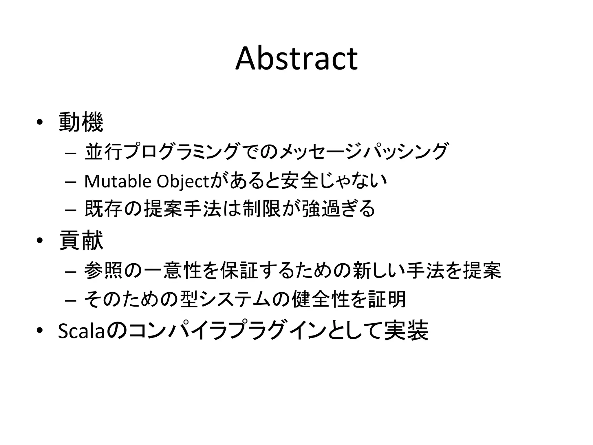Abstract	
  
•  動機	
  
   –  並行プログラミングでのメッセージパッシング	
  
   –  Mutable	
  Objectがあると安全じゃない	
  
   –  既存の提案手法は制限が強過ぎる	
  
•  貢献	
  
   –  参照の一意性を保証するための新しい手法を提案	
  
   –  そのための型システムの健全性を証明	
  
•  Scalaのコンパイラプラグインとして実装	
  
 