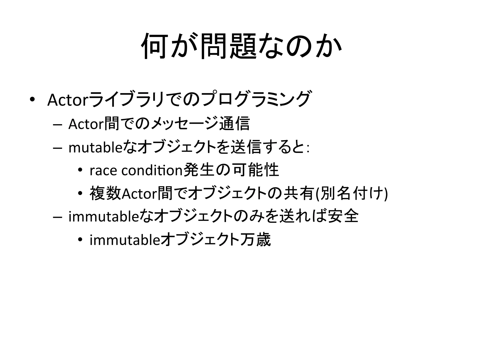 何が問題なのか	
  
•  Actorライブラリでのプログラミング	
  
  –  Actor間でのメッセージ通信	
  
  –  mutableなオブジェクトを送信すると：	
  
      •  race	
  condi,on発生の可能性	
  
      •  複数Actor間でオブジェクトの共有(別名付け)	
  
  –  immutableなオブジェクトのみを送れば安全	
  
      •  immutableオブジェクト万歳	
  
 
