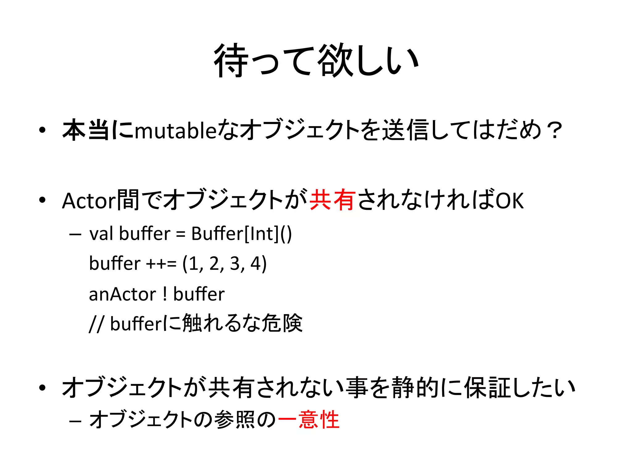 待って欲しい	
  
•  本当にmutableなオブジェクトを送信してはだめ？	
  

•  Actor間でオブジェクトが共有されなければOK	
  
 –  val	
  buﬀer	
  =	
  Buﬀer[Int]()	
  
 	
  	
  	
  	
  buﬀer	
  ++=	
  (1,	
  2,	
  3,	
  4)	
  
 	
  	
  	
  	
  anActor	
  !	
  buﬀer	
  
 	
  	
  	
  	
  //	
  buﬀerに触れるな危険	
  


•  オブジェクトが共有されない事を静的に保証したい	
  
 –  オブジェクトの参照の一意性	
  
 