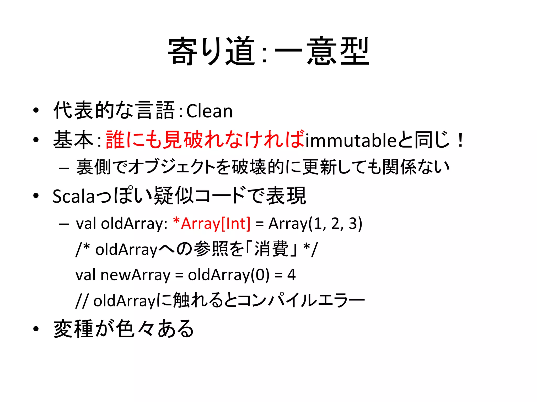 寄り道：一意型	
  
•  代表的な言語：Clean	
  
•  基本：誰にも見破れなければimmutableと同じ！	
  
  –  裏側でオブジェクトを破壊的に更新しても関係ない	
  
•  Scalaっぽい疑似コードで表現	
  
  –  val	
  oldArray:	
  *Array[Int]	
  =	
  Array(1,	
  2,	
  3)	
  
  	
  	
  	
  	
  /*	
  oldArrayへの参照を「消費」	
  */	
  
  	
  	
  	
  	
  val	
  newArray	
  =	
  oldArray(0)	
  =	
  4	
  	
  
  	
  	
  	
  	
  //	
  oldArrayに触れるとコンパイルエラー 	
  
•  変種が色々ある	
  
 