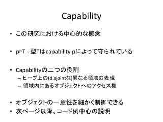 Capability	
  
•  この研究における中心的な概念	
  
	
  
•  p▷T	
  :	
  型Tはcapability	
  pによって守られている	
  
	
  
•  Capabilityの二つの役割	
  
   –  ヒープ上の(disjointな)異なる領域の表現	
  
   –  領域内にあるオブジェクトへのアクセス権	
  


•  オブジェクトの一意性を細かく制御できる	
  
•  次ページ以降、コード例中心の説明	
  
 