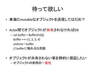 待って欲しい	
  
•  本当にmutableなオブジェクトを送信してはだめ？	
  

•  Actor間でオブジェクトが共有されなければOK	
  
 –  val	
  buﬀer	
  =	
  Buﬀer[Int]()	
  
 	
  	
  	
  	
  buﬀer	
  ++=	
  (1,	
  2,	
  3,	
  4)	
  
 	
  	
  	
  	
  anActor	
  !	
  buﬀer	
  
 	
  	
  	
  	
  //	
  buﬀerに触れるな危険	
  


•  オブジェクトが共有されない事を静的に保証したい	
  
 –  オブジェクトの参照の一意性	
  
 