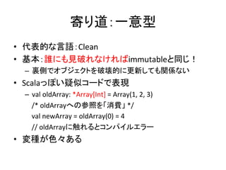 寄り道：一意型	
  
•  代表的な言語：Clean	
  
•  基本：誰にも見破れなければimmutableと同じ！	
  
  –  裏側でオブジェクトを破壊的に更新しても関係ない	
  
•  Scalaっぽい疑似コードで表現	
  
  –  val	
  oldArray:	
  *Array[Int]	
  =	
  Array(1,	
  2,	
  3)	
  
  	
  	
  	
  	
  /*	
  oldArrayへの参照を「消費」	
  */	
  
  	
  	
  	
  	
  val	
  newArray	
  =	
  oldArray(0)	
  =	
  4	
  	
  
  	
  	
  	
  	
  //	
  oldArrayに触れるとコンパイルエラー 	
  
•  変種が色々ある	
  
 