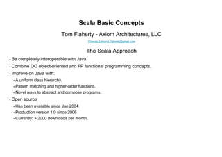Scala Basic Concepts
                               Tom Flaherty - Axiom Architectures, LLC
                                               Thomas.Edmund.Flaherty@gmail.com


                                            The Scala Approach
• Be   completely interoperable with Java.
• Combine     OO object-oriented and FP functional programming concepts.
• Improve     on Java with:
  •A   uniform class hierarchy.
  • Pattern   matching and higher-order functions.
  • Novel   ways to abstract and compose programs.
• Open    source
  • Has   been available since Jan 2004.
  • Production   version 1.0 since 2006
  • Currently:   > 2000 downloads per month.
 