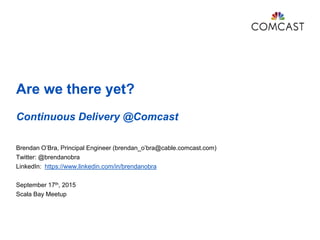 Are we there yet?
Continuous Delivery @Comcast
Brendan O’Bra, Principal Engineer (brendan_o’bra@cable.comcast.com)
Twitter: @brendanobra
LinkedIn: https://www.linkedin.com/in/brendanobra
September 17th, 2015
Scala Bay Meetup
 