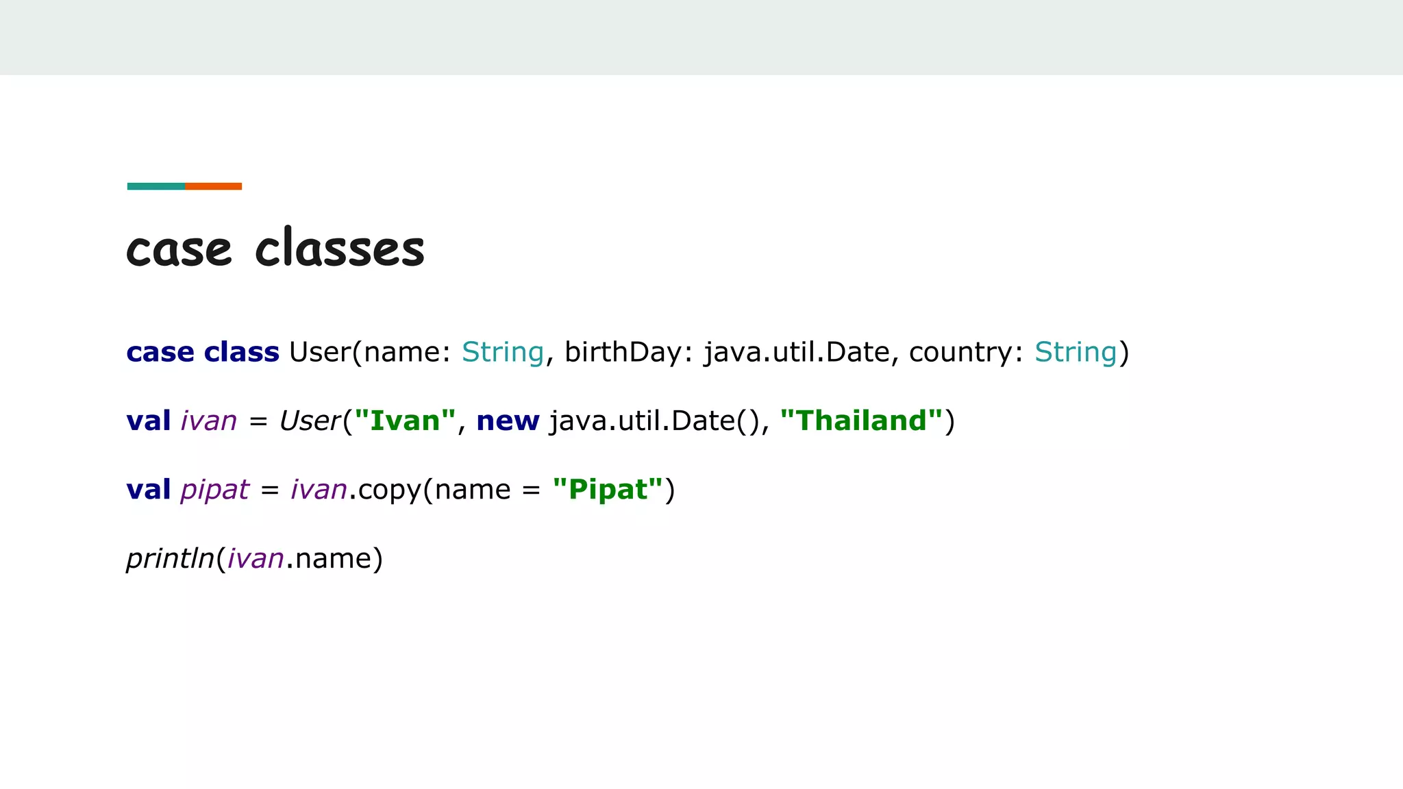 case classes
case class User(name: String, birthDay: java.util.Date, country: String)
val ivan = User("Ivan", new java.util.Date(), "Thailand")
val pipat = ivan.copy(name = "Pipat")
println(ivan.name)
 