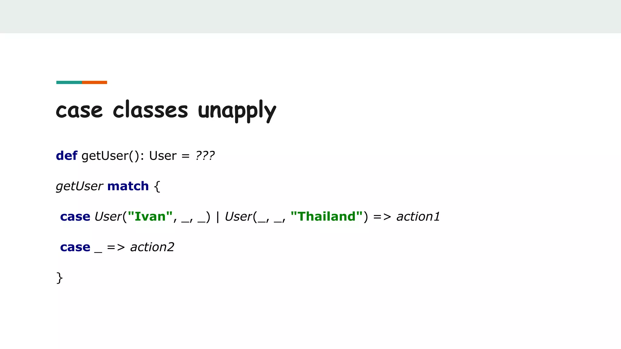 case classes unapply
def getUser(): User = ???
getUser match {
case User("Ivan", _, _) | User(_, _, "Thailand") => action1
case _ => action2
}
 