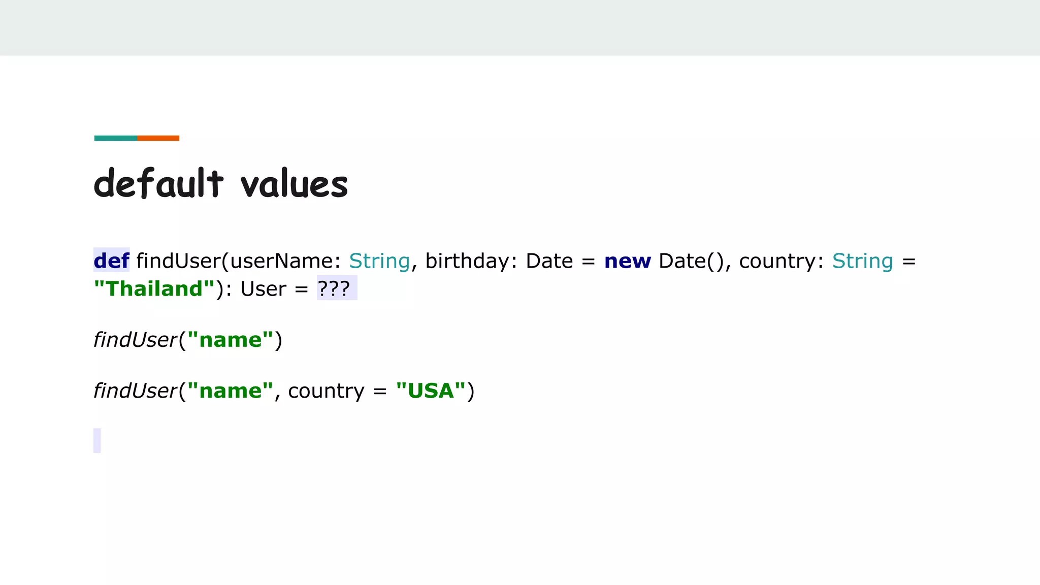 default values
def findUser(userName: String, birthday: Date = new Date(), country: String =
"Thailand"): User = ???
findUser("name")
findUser("name", country = "USA")
 