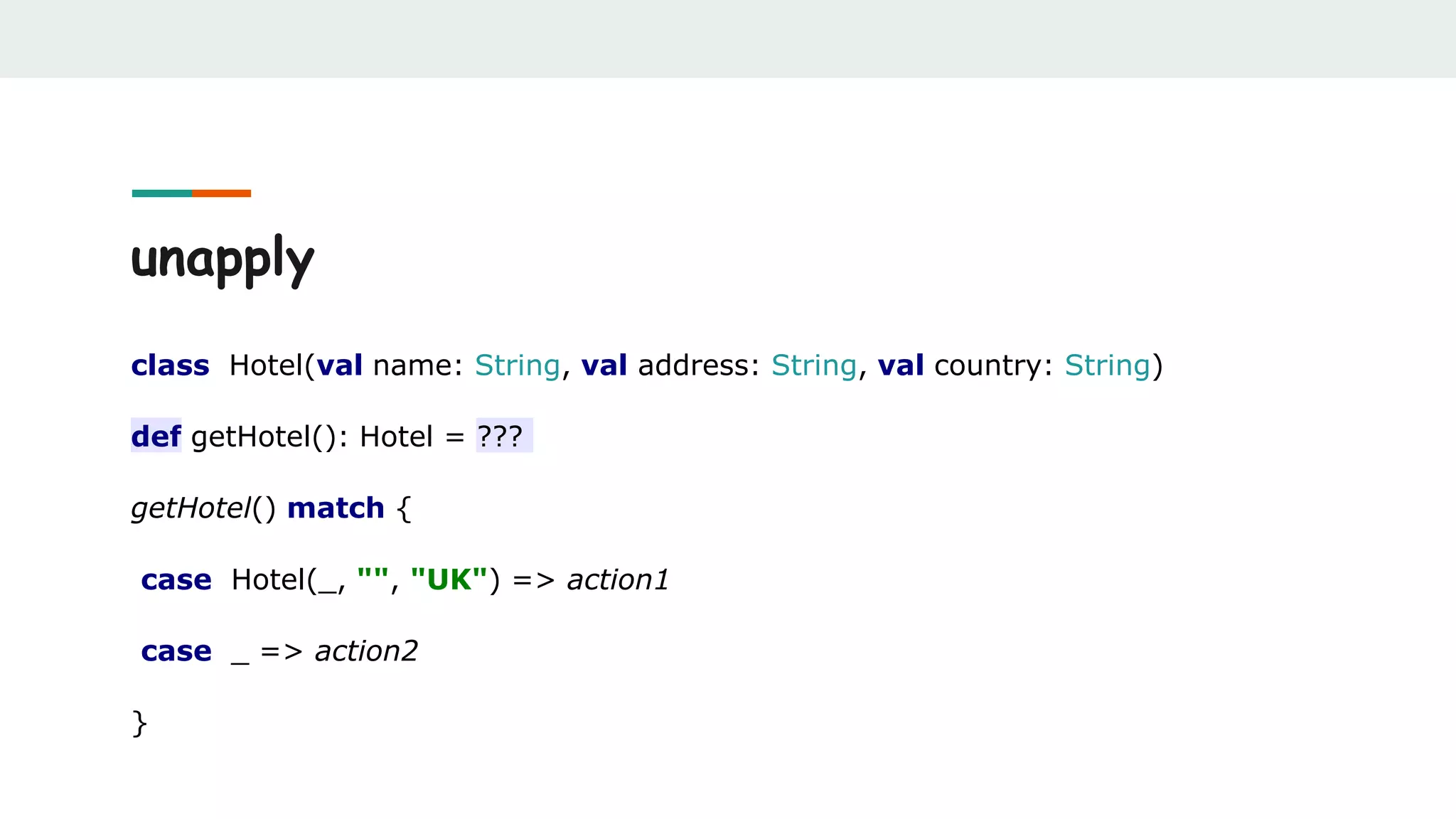 unapply
class Hotel(val name: String, val address: String, val country: String)
def getHotel(): Hotel = ???
getHotel() match {
case Hotel(_, "", "UK") => action1
case _ => action2
}
 