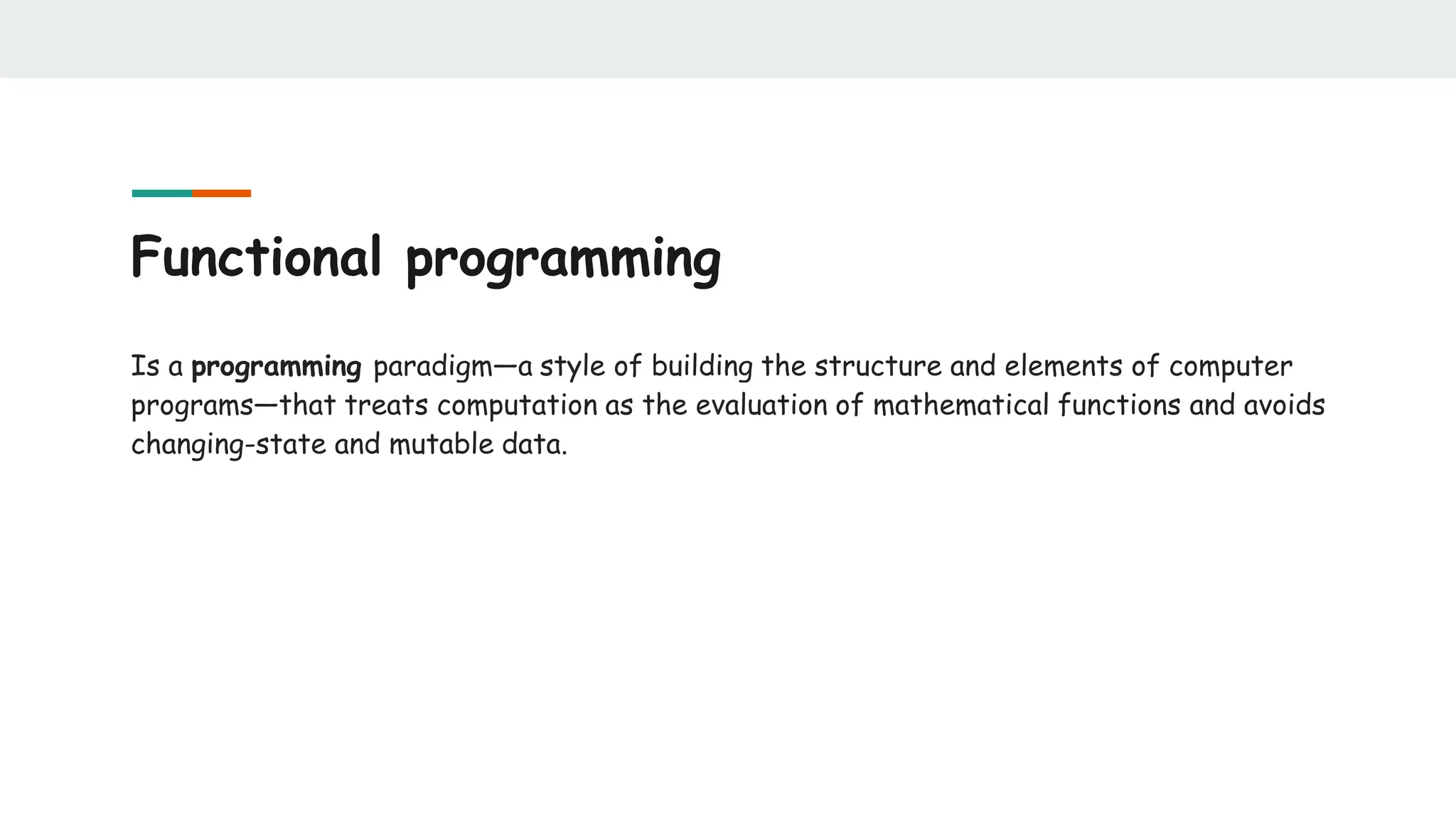 Functional programming
Is a programming paradigm—a style of building the structure and elements of computer
programs—that treats computation as the evaluation of mathematical functions and avoids
changing-state and mutable data.
 