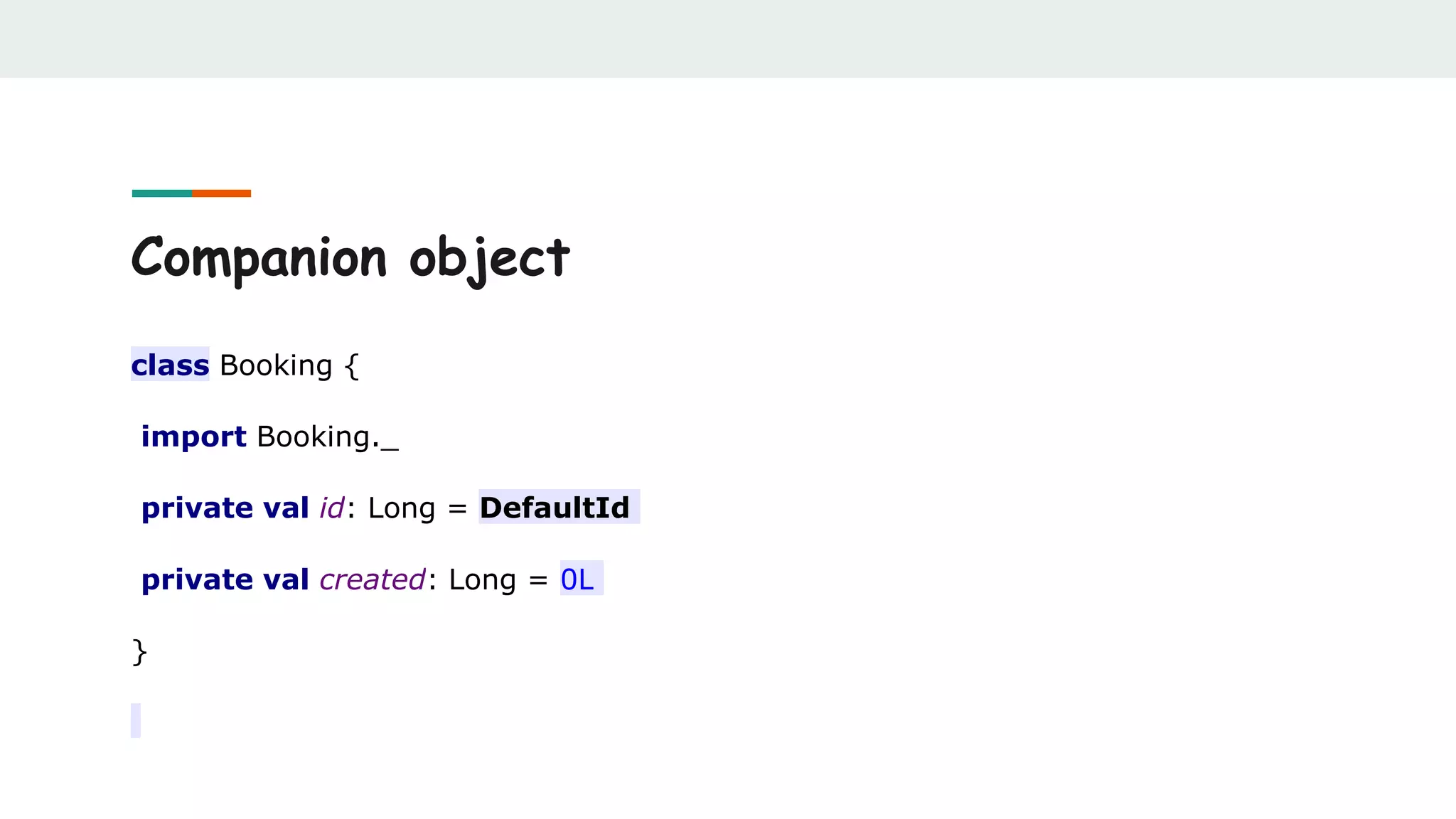 Companion object
class Booking {
import Booking._
private val id: Long = DefaultId
private val created: Long = 0L
}
 