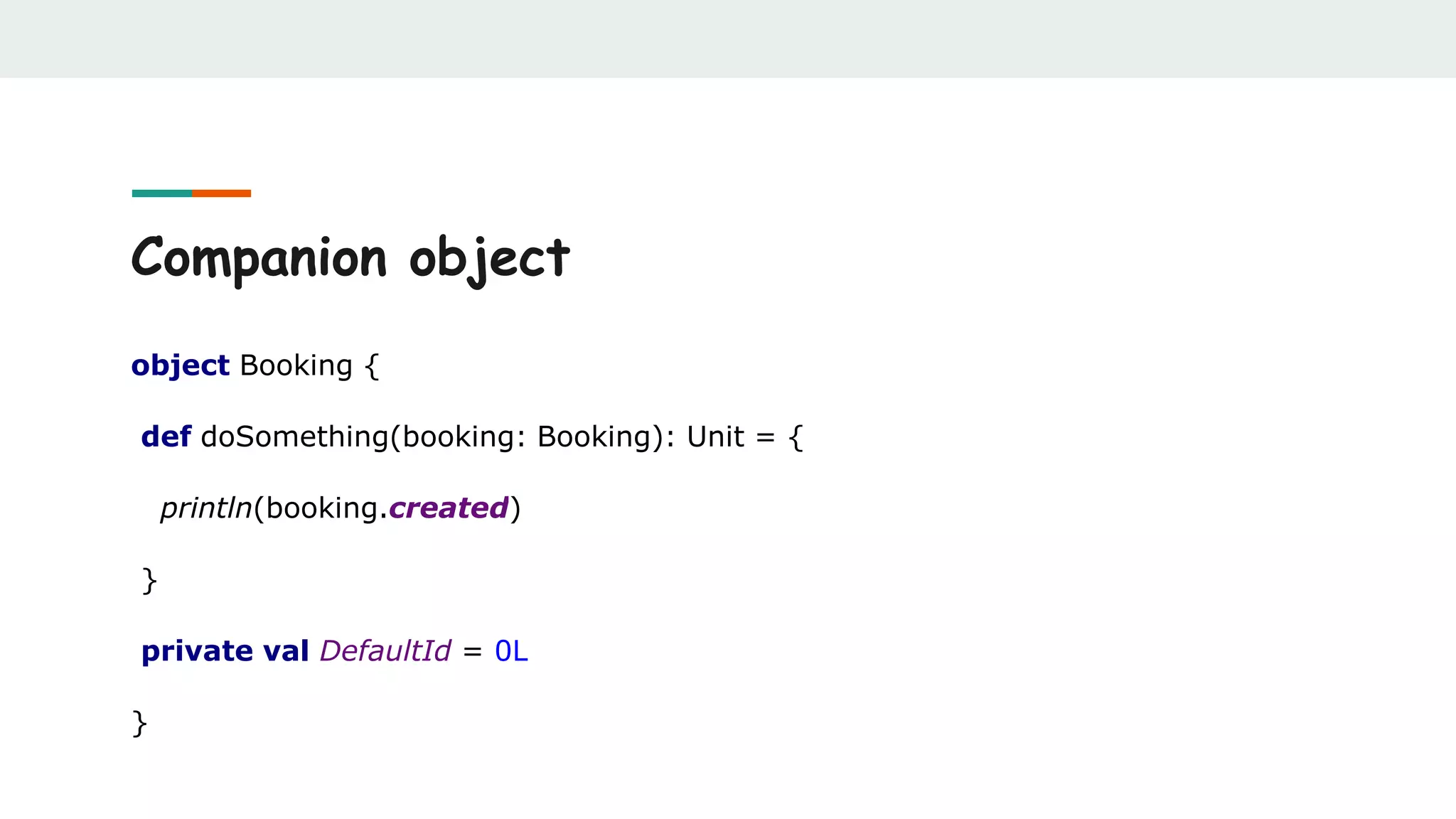 Companion object
object Booking {
def doSomething(booking: Booking): Unit = {
println(booking.created)
}
private val DefaultId = 0L
}
 