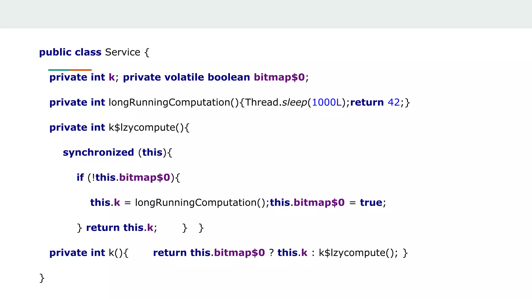 public class Service {
private int k; private volatile boolean bitmap$0;
private int longRunningComputation(){Thread.sleep(1000L);return 42;}
private int k$lzycompute(){
synchronized (this){
if (!this.bitmap$0){
this.k = longRunningComputation();this.bitmap$0 = true;
} return this.k; } }
private int k(){ return this.bitmap$0 ? this.k : k$lzycompute(); }
}
 