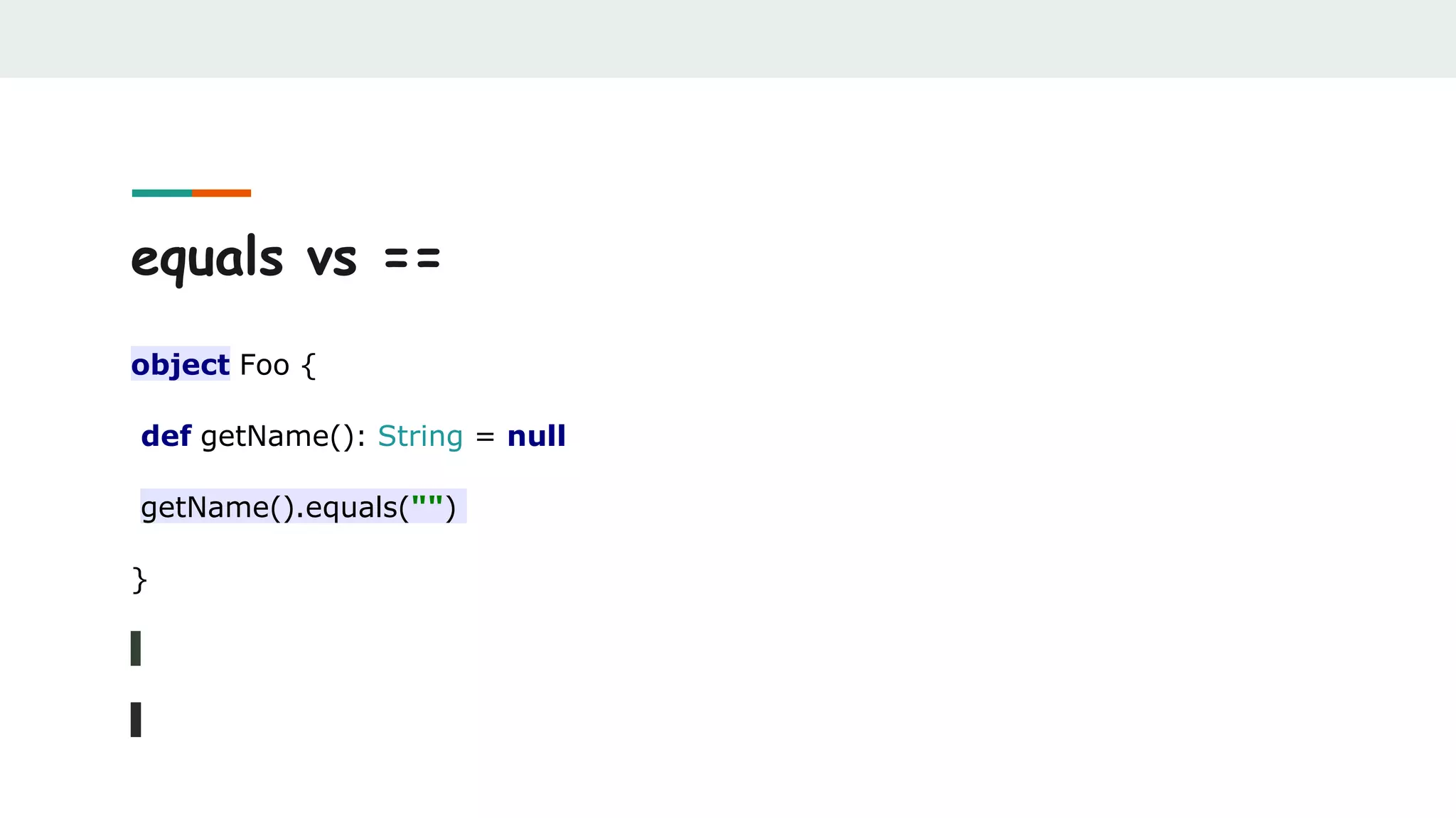 equals vs ==
object Foo {
def getName(): String = null
getName().equals("")
}
 