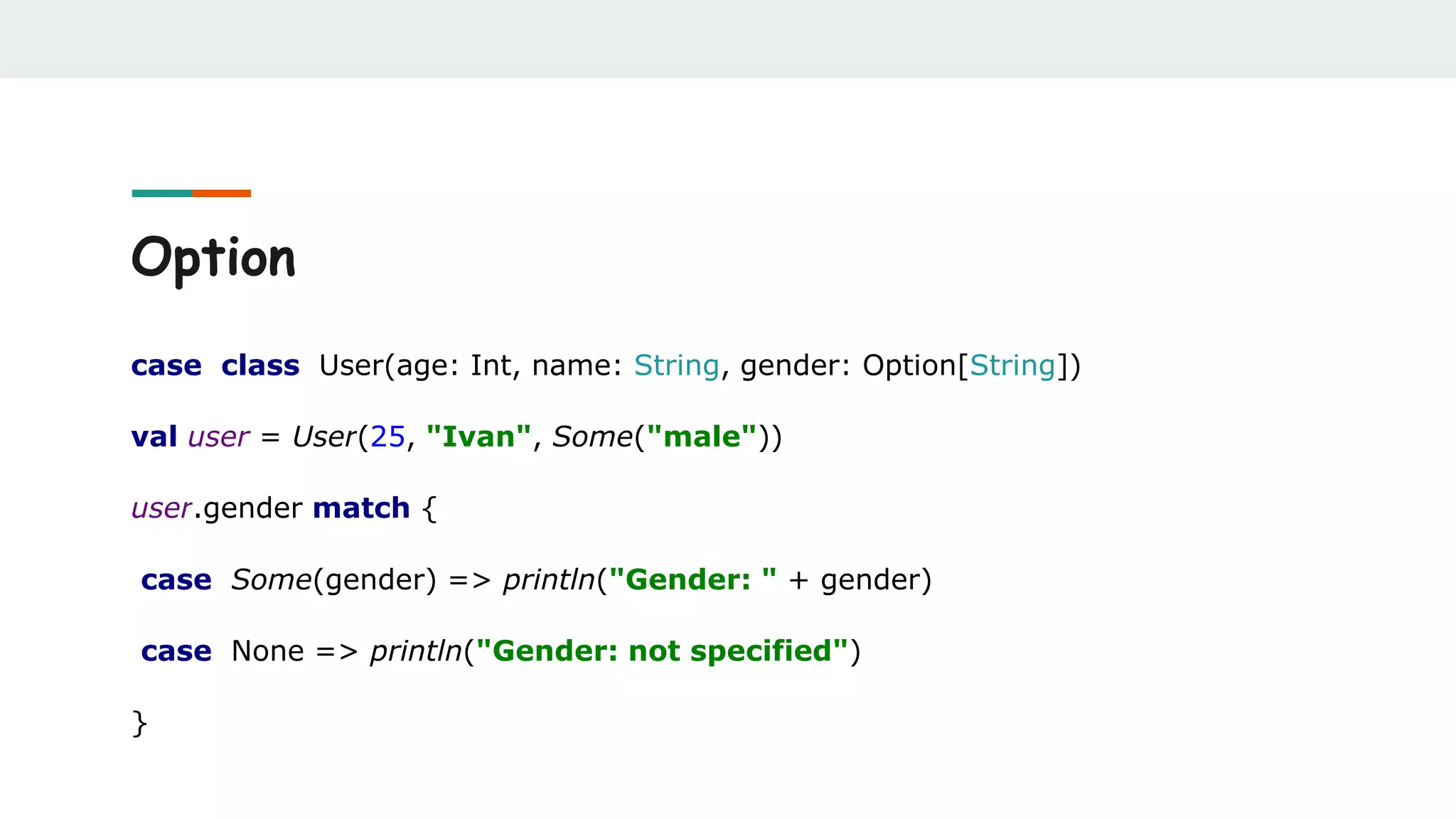 Option
case class User(age: Int, name: String, gender: Option[String])
val user = User(25, "Ivan", Some("male"))
user.gender match {
case Some(gender) => println("Gender: " + gender)
case None => println("Gender: not specified")
}
 