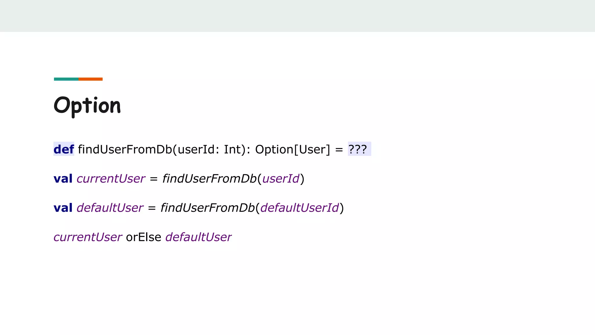 Option
def findUserFromDb(userId: Int): Option[User] = ???
val currentUser = findUserFromDb(userId)
val defaultUser = findUserFromDb(defaultUserId)
currentUser orElse defaultUser
 