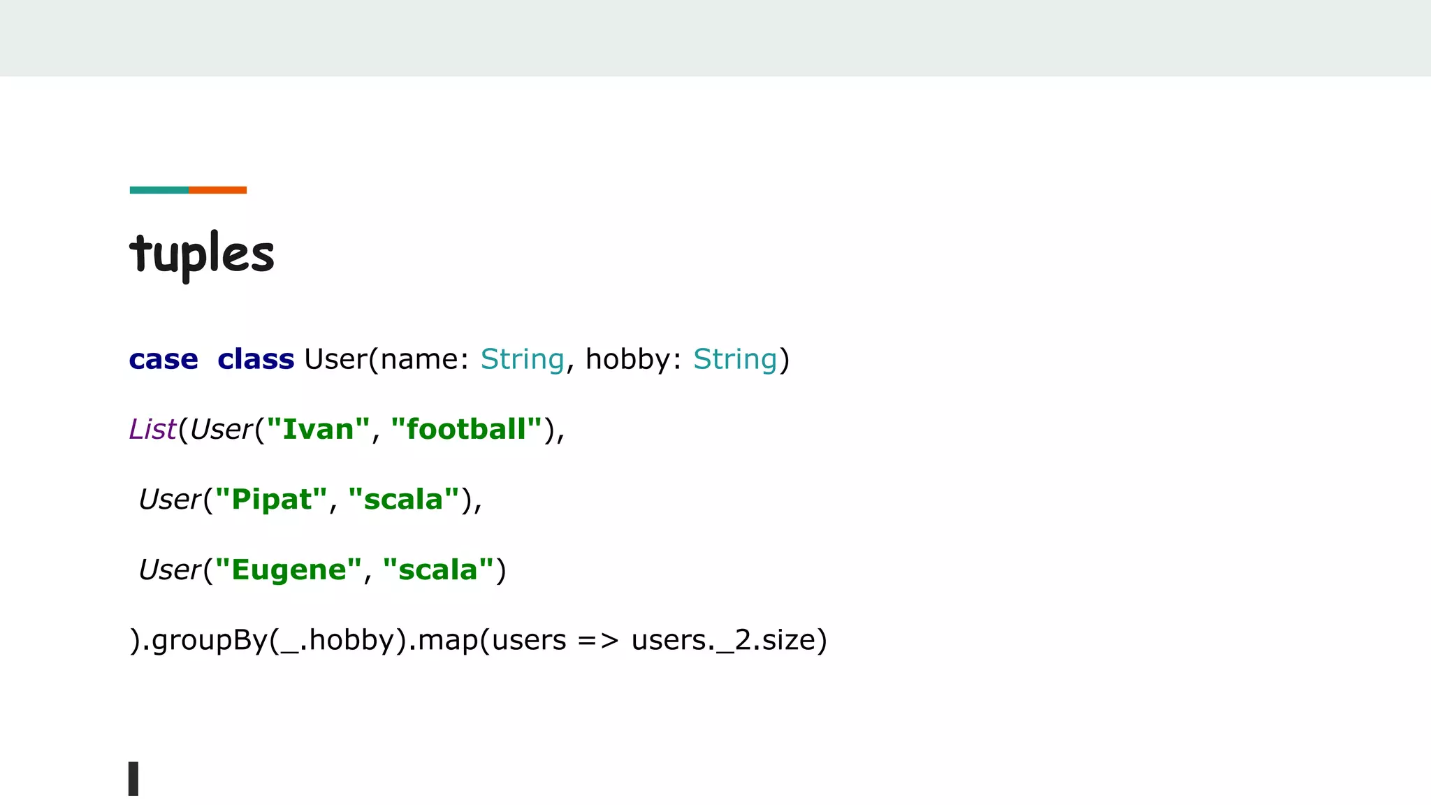 tuples
case class User(name: String, hobby: String)
List(User("Ivan", "football"),
User("Pipat", "scala"),
User("Eugene", "scala")
).groupBy(_.hobby).map(users => users._2.size)
 