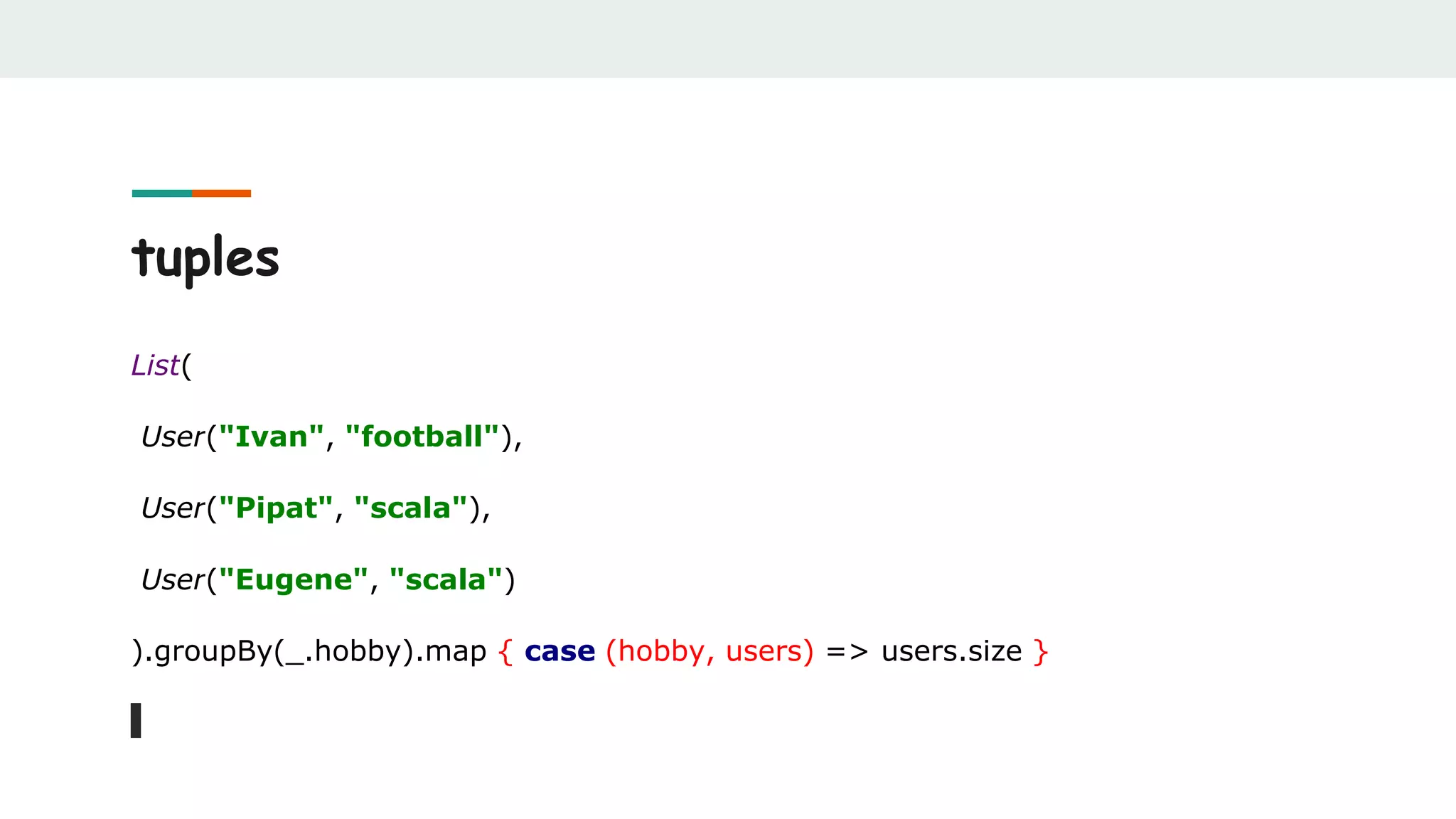 tuples
List(
User("Ivan", "football"),
User("Pipat", "scala"),
User("Eugene", "scala")
).groupBy(_.hobby).map { case (hobby, users) => users.size }
 