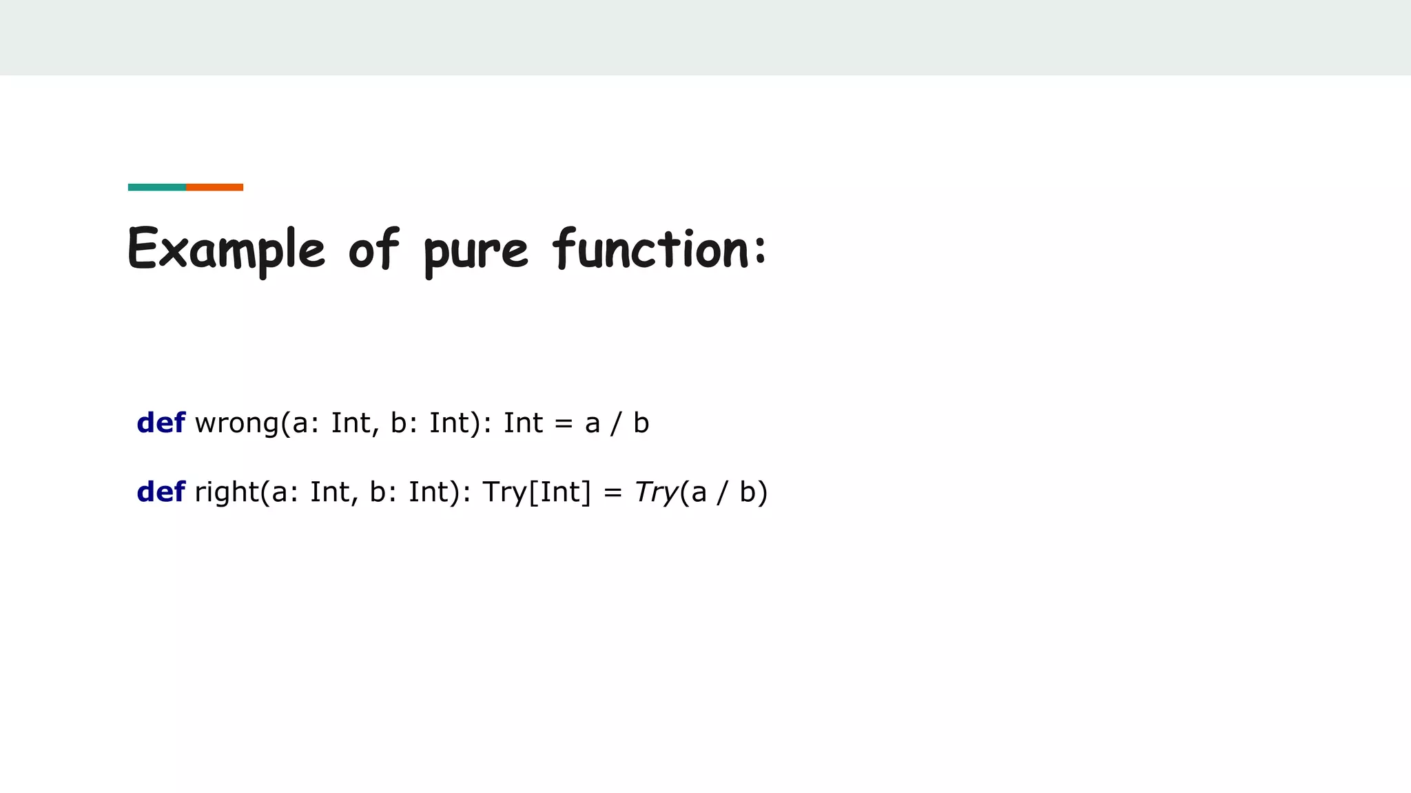 Example of pure function:
def wrong(a: Int, b: Int): Int = a / b
def right(a: Int, b: Int): Try[Int] = Try(a / b)
 