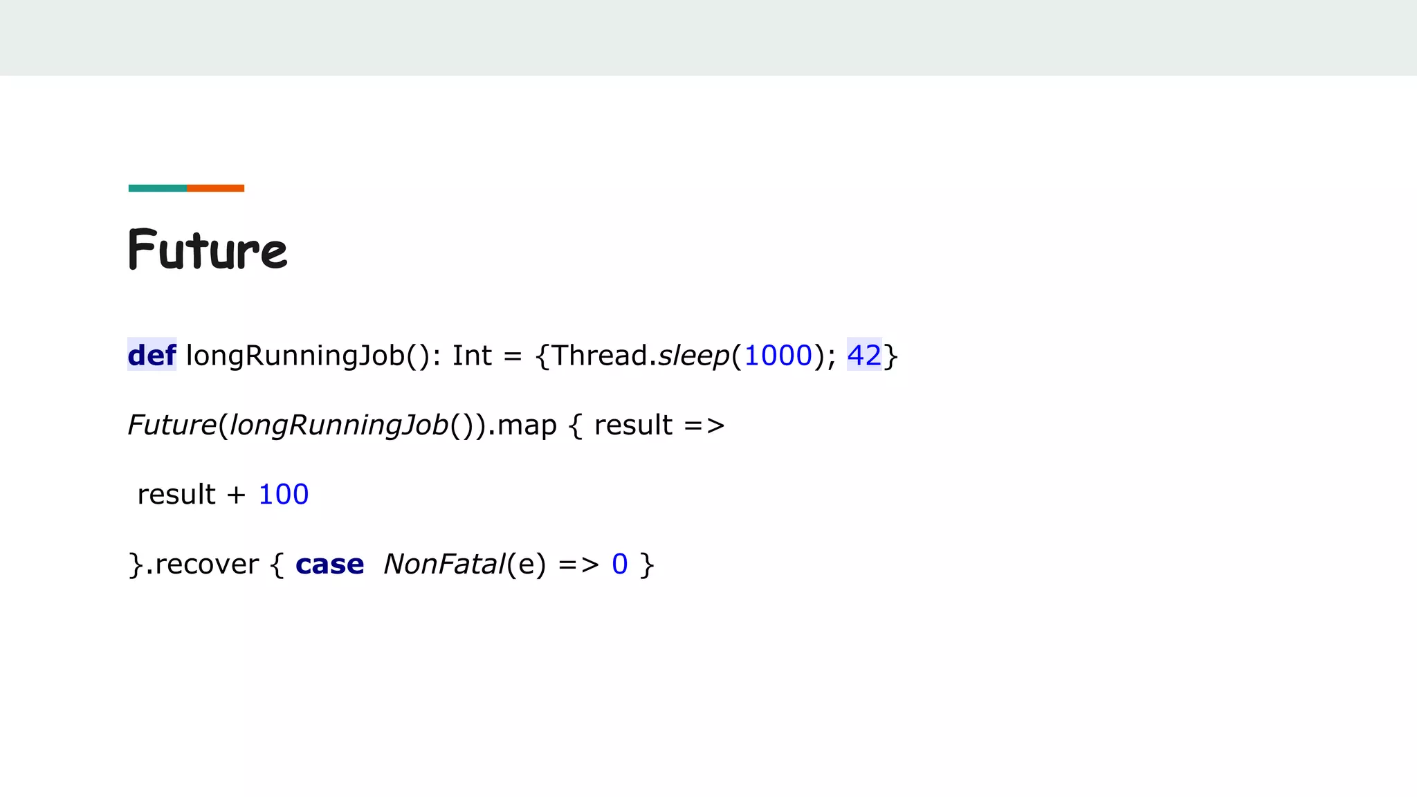Future
def longRunningJob(): Int = {Thread.sleep(1000); 42}
Future(longRunningJob()).map { result =>
result + 100
}.recover { case NonFatal(e) => 0 }
 