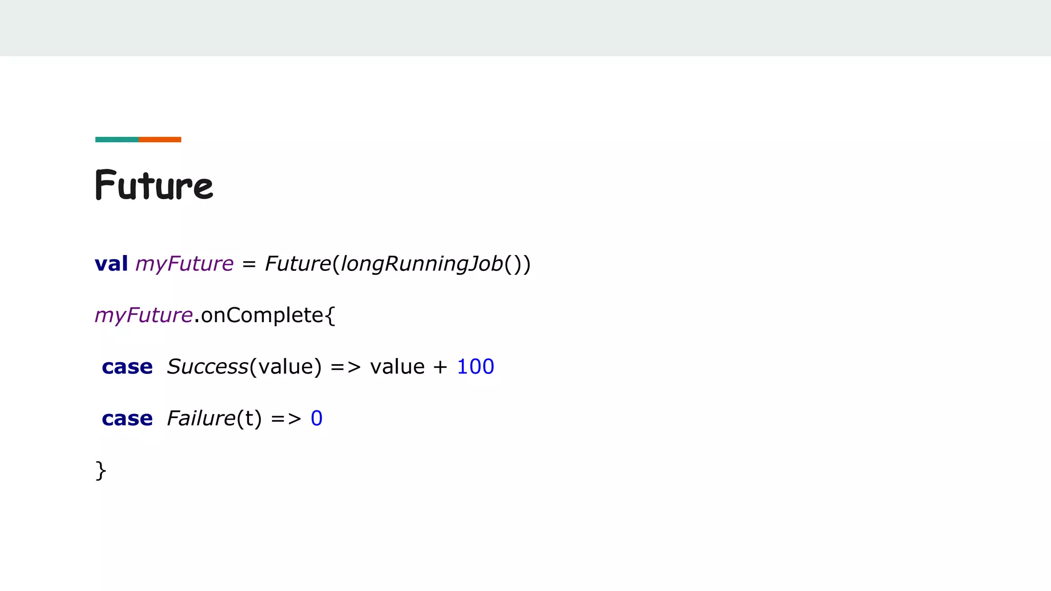 Future
val myFuture = Future(longRunningJob())
myFuture.onComplete{
case Success(value) => value + 100
case Failure(t) => 0
}
 