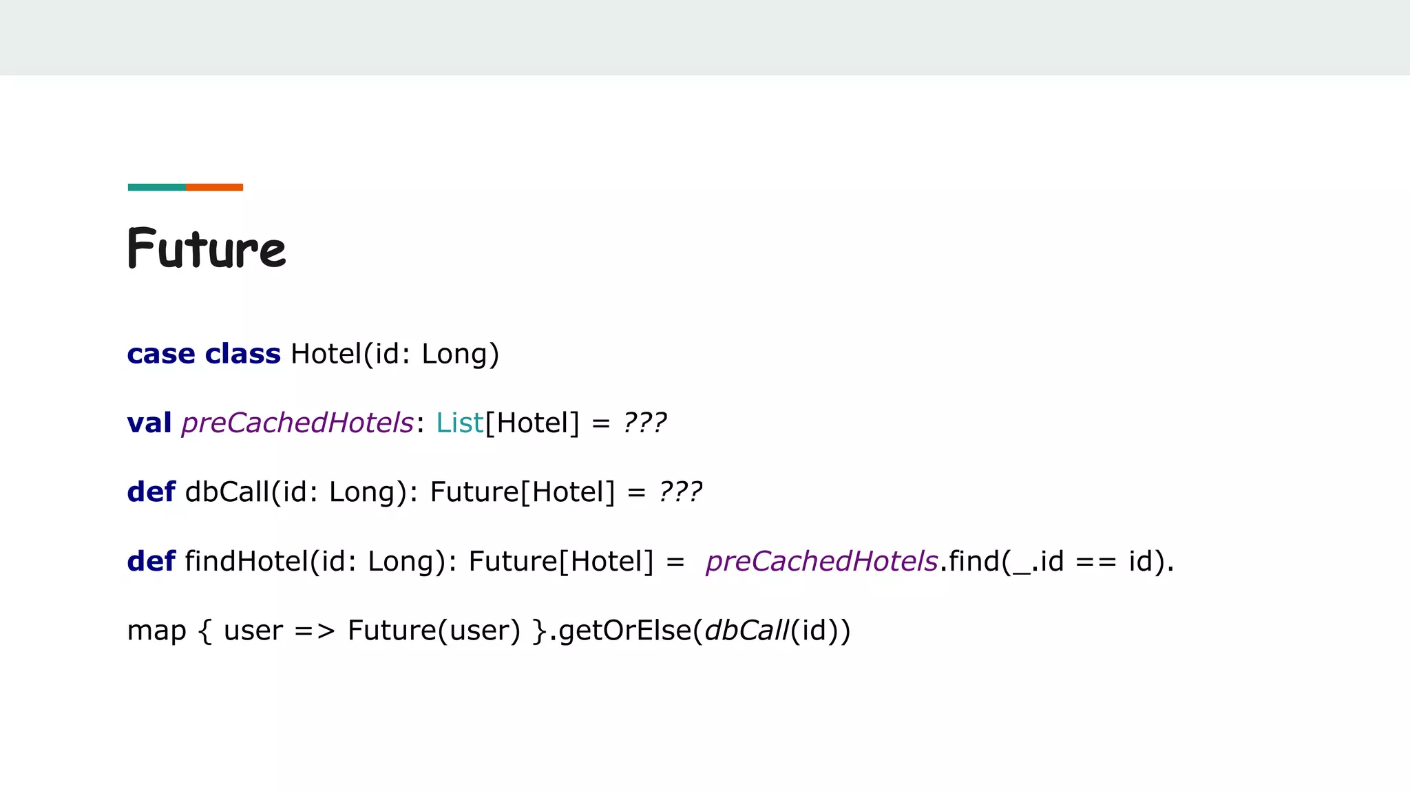 Future
case class Hotel(id: Long)
val preCachedHotels: List[Hotel] = ???
def dbCall(id: Long): Future[Hotel] = ???
def findHotel(id: Long): Future[Hotel] = preCachedHotels.find(_.id == id).
map { user => Future(user) }.getOrElse(dbCall(id))
 