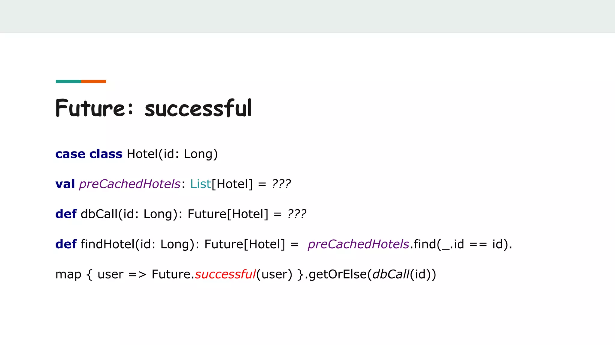Future: successful
case class Hotel(id: Long)
val preCachedHotels: List[Hotel] = ???
def dbCall(id: Long): Future[Hotel] = ???
def findHotel(id: Long): Future[Hotel] = preCachedHotels.find(_.id == id).
map { user => Future.successful(user) }.getOrElse(dbCall(id))
 