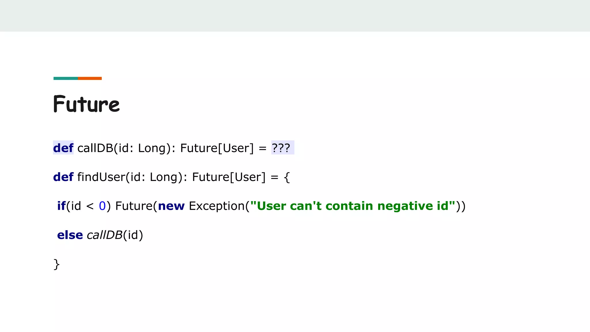 Future
def callDB(id: Long): Future[User] = ???
def findUser(id: Long): Future[User] = {
if(id < 0) Future(new Exception("User can't contain negative id"))
else callDB(id)
}
 