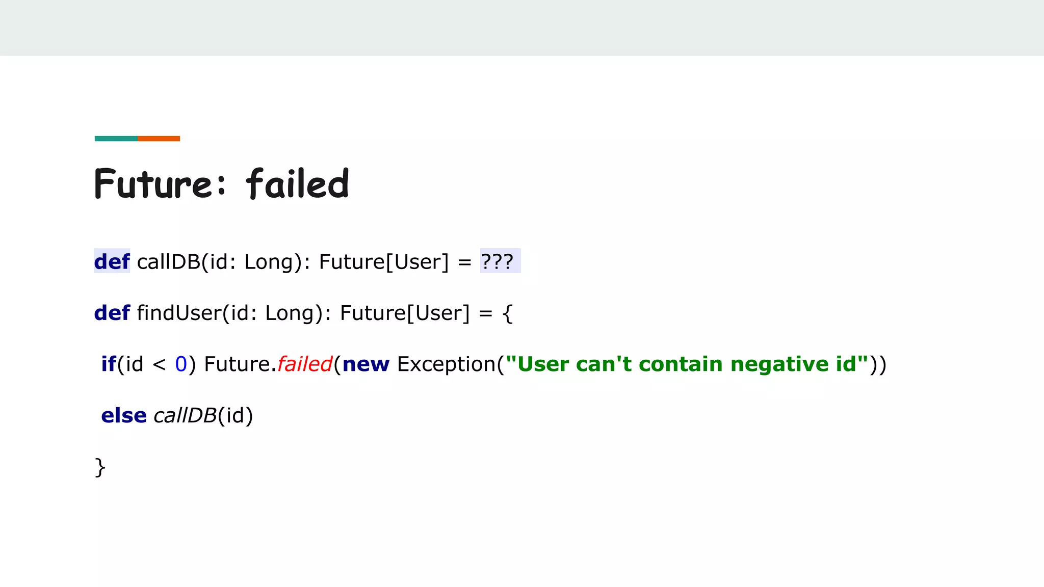 Future: failed
def callDB(id: Long): Future[User] = ???
def findUser(id: Long): Future[User] = {
if(id < 0) Future.failed(new Exception("User can't contain negative id"))
else callDB(id)
}
 