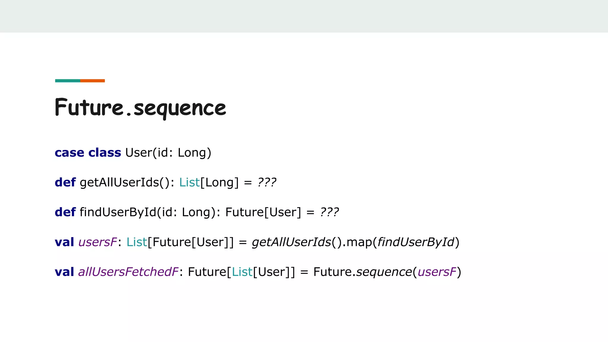 Future.sequence
case class User(id: Long)
def getAllUserIds(): List[Long] = ???
def findUserById(id: Long): Future[User] = ???
val usersF: List[Future[User]] = getAllUserIds().map(findUserById)
val allUsersFetchedF: Future[List[User]] = Future.sequence(usersF)
 