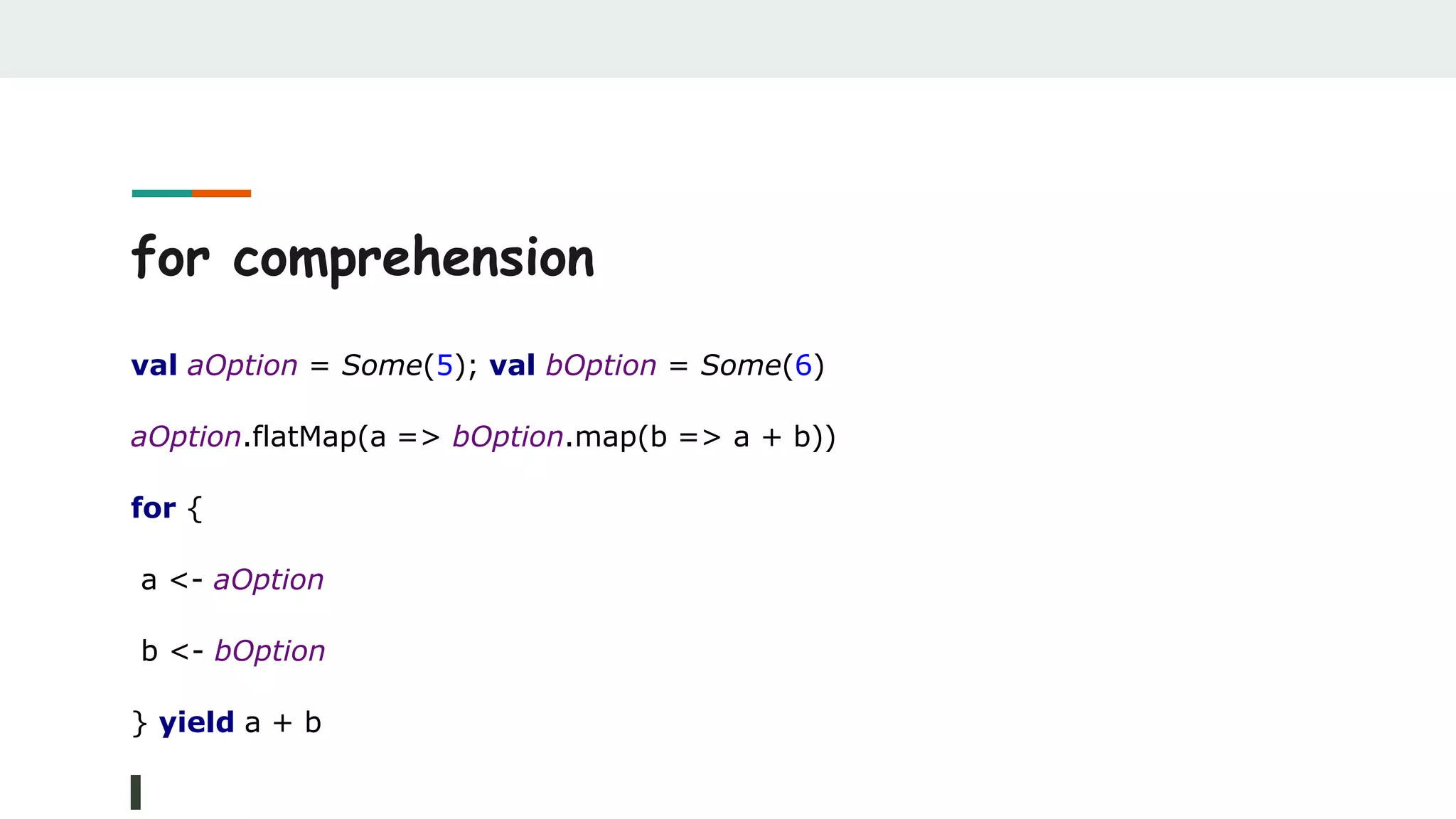 for comprehension
val aOption = Some(5); val bOption = Some(6)
aOption.flatMap(a => bOption.map(b => a + b))
for {
a <- aOption
b <- bOption
} yield a + b
 
