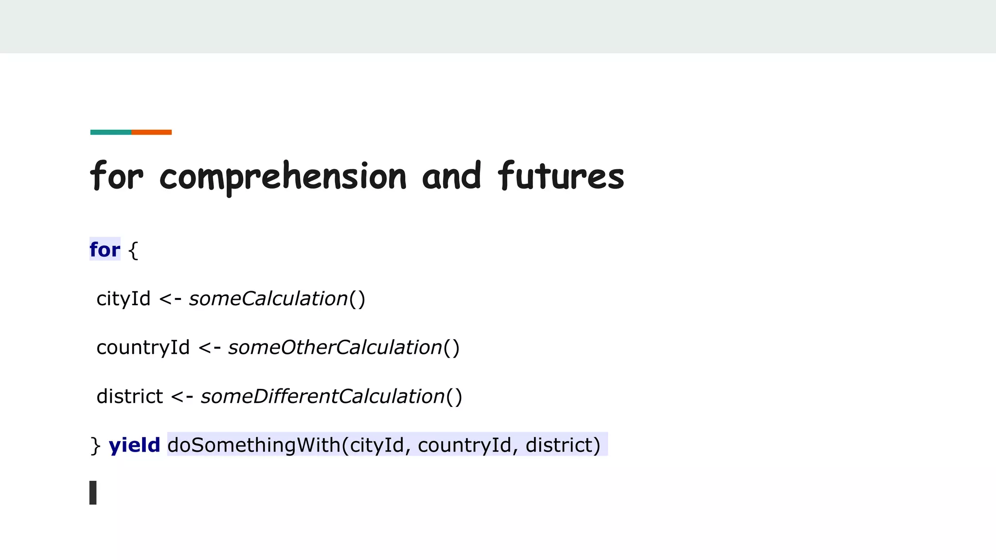 for comprehension and futures
for {
cityId <- someCalculation()
countryId <- someOtherCalculation()
district <- someDifferentCalculation()
} yield doSomethingWith(cityId, countryId, district)
 