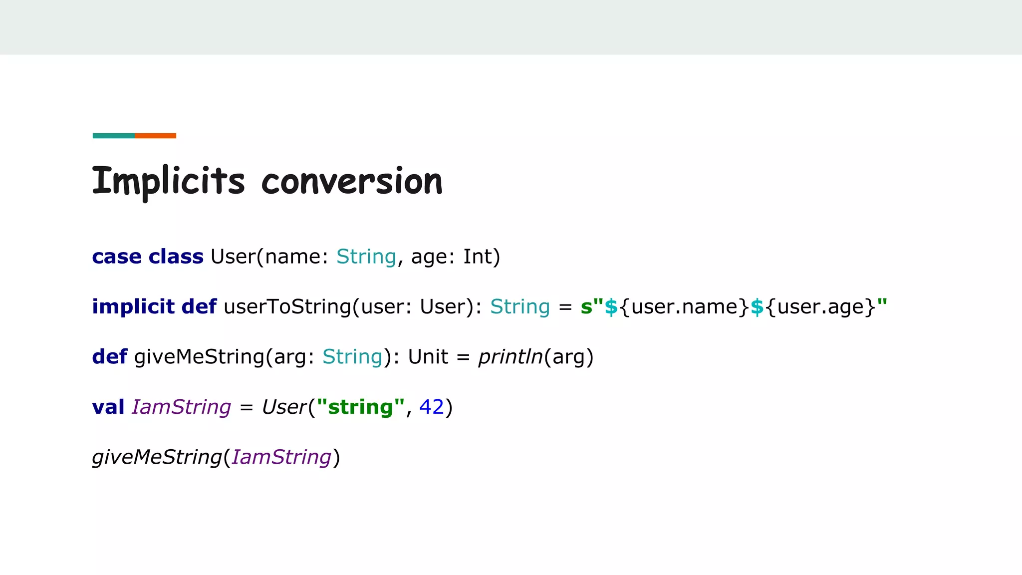 Implicits conversion
case class User(name: String, age: Int)
implicit def userToString(user: User): String = s"${user.name}${user.age}"
def giveMeString(arg: String): Unit = println(arg)
val IamString = User("string", 42)
giveMeString(IamString)
 