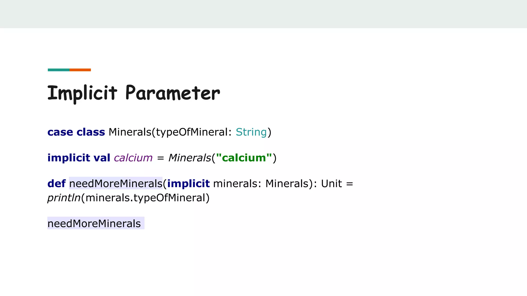 Implicit Parameter
case class Minerals(typeOfMineral: String)
implicit val calcium = Minerals("calcium")
def needMoreMinerals(implicit minerals: Minerals): Unit =
println(minerals.typeOfMineral)
needMoreMinerals
 