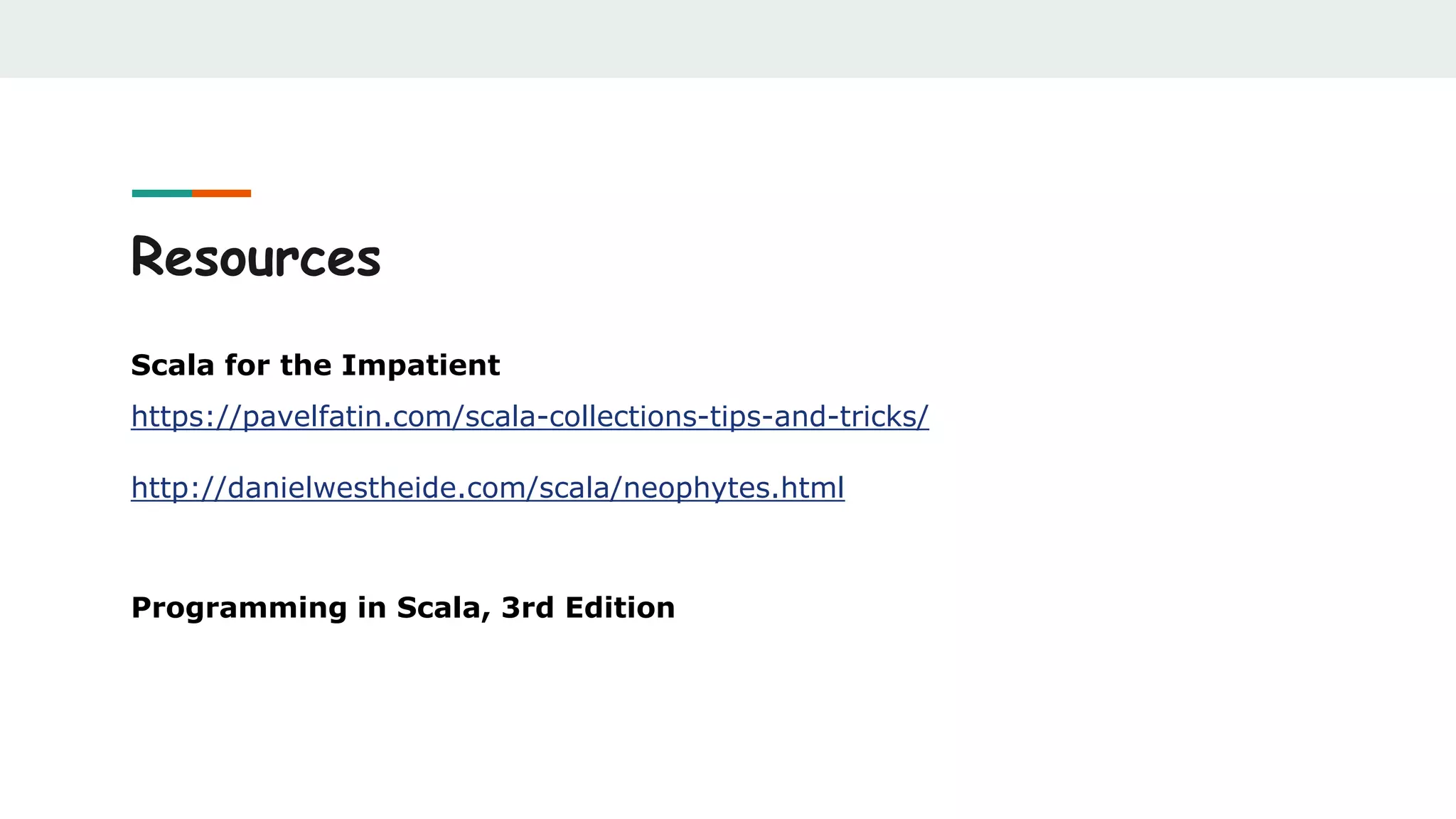 Resources
Scala for the Impatient
https://pavelfatin.com/scala-collections-tips-and-tricks/
http://danielwestheide.com/scala/neophytes.html
Programming in Scala, 3rd Edition
 