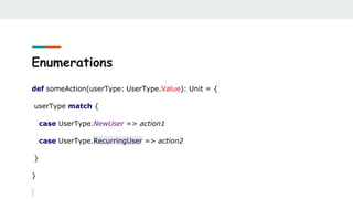 Enumerations
def someAction(userType: UserType.Value): Unit = {
userType match {
case UserType.NewUser => action1
case UserType.RecurringUser => action2
}
}
 