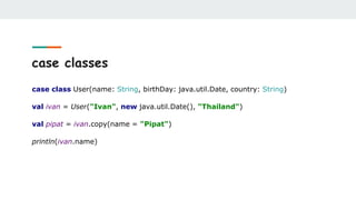 case classes
case class User(name: String, birthDay: java.util.Date, country: String)
val ivan = User("Ivan", new java.util.Date(), "Thailand")
val pipat = ivan.copy(name = "Pipat")
println(ivan.name)
 