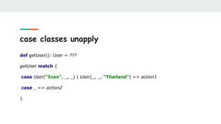 case classes unapply
def getUser(): User = ???
getUser match {
case User("Ivan", _, _) | User(_, _, "Thailand") => action1
case _ => action2
}
 