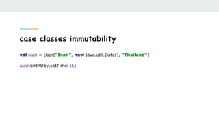 case classes immutability
val ivan = User("Ivan", new java.util.Date(), "Thailand")
ivan.birthDay.setTime(1L)
 