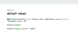 default values
def findUser(userName: String, birthday: Date = new Date(), country: String =
"Thailand"): User = ???
findUser("name")
findUser("name", country = "USA")
 