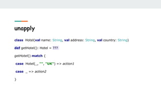 unapply
class Hotel(val name: String, val address: String, val country: String)
def getHotel(): Hotel = ???
getHotel() match {
case Hotel(_, "", "UK") => action1
case _ => action2
}
 
