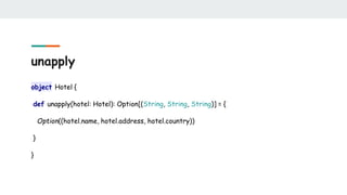 unapply
object Hotel {
def unapply(hotel: Hotel): Option[(String, String, String)] = {
Option((hotel.name, hotel.address, hotel.country))
}
}
 