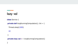 lazy val
class Service {
private def longRunningComputation(): Int = {
Thread.sleep(1000)
42
}
private lazy val k = longRunningComputation()
}
 