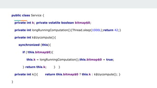 public class Service {
private int k; private volatile boolean bitmap$0;
private int longRunningComputation(){Thread.sleep(1000L);return 42;}
private int k$lzycompute(){
synchronized (this){
if (!this.bitmap$0){
this.k = longRunningComputation();this.bitmap$0 = true;
} return this.k; } }
private int k(){ return this.bitmap$0 ? this.k : k$lzycompute(); }
}
 