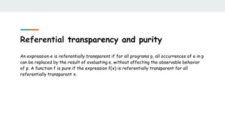 Referential transparency and purity
An expression e is referentially transparent if for all programs p, all occurrences of e in p
can be replaced by the result of evaluating e, without affecting the observable behavior
of p. A function f is pure if the expression f(x) is referentially transparent for all
referentially transparent x.
 