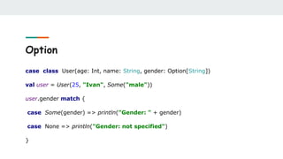 Option
case class User(age: Int, name: String, gender: Option[String])
val user = User(25, "Ivan", Some("male"))
user.gender match {
case Some(gender) => println("Gender: " + gender)
case None => println("Gender: not specified")
}
 